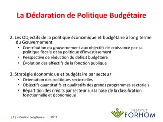 La Déclaration de Politique Budgétaire
2. Les Objectifs de la politique économique et budgétaire à long terme
du Gouvernement
• Contribution du gouvernement aux objectifs de croissance par sa
politique fiscale et sa politique d’investissement
• Perspective de réduction du déficit budgétaire
• Évolution des effectifs de la fonction publique

3. Stratégie économique et budgétaire par secteur
• Orientation des politiques sectorielles
• Objectifs quantitatifs et qualitatifs des grands programmes sectoriels
• Répartition des crédits par secteur sur la base de la classification
fonctionnelle et économique

| 7 | « Gestion budgétaire »

| 2013

 
