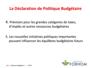 La Déclaration de Politique Budgétaire
4. Prévision pour les grandes catégories de taxes,
d’impôts et autres ressources budgétaires
5. Les nouvelles initiatives politiques importantes
pouvant influencer les équilibres budgétaires futurs

| 8 | « Gestion budgétaire »

| 2013

 