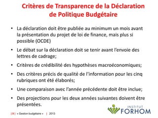 Critères de Transparence de la Déclaration
de Politique Budgétaire
• La déclaration doit être publiée au minimum un mois avant
la présentation du projet de loi de finance, mais plus si
possible (OCDE)
• Le débat sur la déclaration doit se tenir avant l’envoie des
lettres de cadrage;
• Critères de crédibilité des hypothèses macroéconomiques;
• Des critères précis de qualité de l’information pour les cinq
rubriques ont été élaborés;
• Une comparaison avec l’année précédente doit être inclue;
• Des projections pour les deux années suivantes doivent être
présentées.
| 9 | « Gestion budgétaire »

| 2013

 