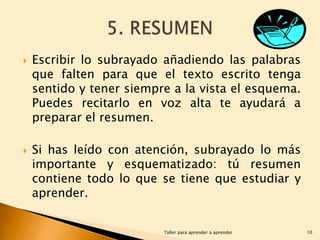 



Escribir lo subrayado añadiendo las palabras
que falten para que el texto escrito tenga
sentido y tener siempre a la vista el esquema.
Puedes recitarlo en voz alta te ayudará a
preparar el resumen.
Si has leído con atención, subrayado lo más
importante y esquematizado: tú resumen
contiene todo lo que se tiene que estudiar y
aprender.
Taller para aprender a aprender

10

 