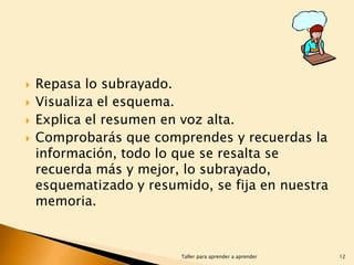 




Repasa lo subrayado.
Visualiza el esquema.
Explica el resumen en voz alta.
Comprobarás que comprendes y recuerdas la
información, todo lo que se resalta se
recuerda más y mejor, lo subrayado,
esquematizado y resumido, se fija en nuestra
memoria.

Taller para aprender a aprender

12

 
