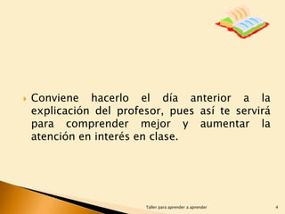 

Conviene hacerlo el día anterior a la
explicación del profesor, pues así te servirá
para comprender mejor y aumentar la
atención en interés en clase.

Taller para aprender a aprender

4

 