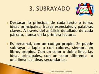 



Destacar lo principal de cada texto o tema,
ideas principales, frases esenciales y palabras
claves. A través del análisis detallado de cada
párrafo, nunca en la primera lectura.
Es personal, con un código propio, Se puede
subrayar a lápiz o con colores, siempre en
libros propios. Con un color o doble línea las
ideas principales, con un color diferente o
una línea las ideas secundarias.
Taller para aprender a aprender

6

 