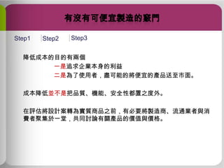 Step1

Step2

Step3

降低成本的目的有兩個
一是追求企業本身的利益
二是為了使用者，盡可能的將便宜的產品送至市面。

成本降低並不是把品質、機能、安全性都置之度外。
在評估將設計案轉為實質商品之前，有必要將製造商、流通業者與消
費者聚集於一堂，共同討論有關產品的價值與價格。

 