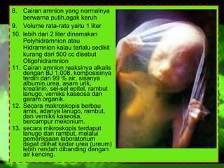 8. Cairan amnion yang normalnya
berwarna putih,agak keruh
9. Volume rata-rata yaitu 1 liter
10. lebih dari 2 liter dinamakan
Polyhidramnion atau
Hidramnion kalau terlalu sedikit
kurang dari 500 cc disebut
Oligohidramnion
11. Cairan amnion reaksinya alkalis
dengan BJ 1.008, komposisinya
terdiri dari 99 % air, sisanya
albumin,urea, asam urik,
kreatinin, sel-sel epitel, rambut
lanugo, verniks kaseosa dan
garam organik.
12. Secara makroskopis berbau
amis, adanya lanugo, rambut,
dan verniks kaseosa,
bercampur mekonium.
13. secara mikroskopis terdapat
lanugo dan rambut, melalui
pemeriksaan laboratorium
dapat dilihat kadar urea (ureum)
lebih rendah dibanding dengan
air kencing.

 