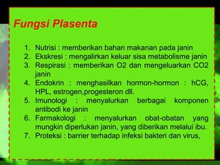 Fungsi Plasenta
1. Nutrisi : memberikan bahan makanan pada janin
2. Ekskresi : mengalirkan keluar sisa metabolisme janin
3. Respirasi : memberikan O2 dan mengeluarkan CO2
janin
4. Endokrin : menghasilkan hormon-hormon : hCG,
HPL, estrogen,progesteron dll.
5. Imunologi : menyalurkan berbagai komponen
antibodi ke janin
6. Farmakologi : menyalurkan obat-obatan yang
mungkin diperlukan janin, yang diberikan melalui ibu.
7. Proteksi : barrier terhadap infeksi bakteri dan virus,

 