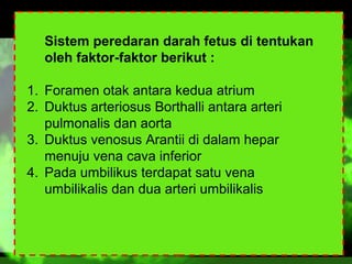 Sistem peredaran darah fetus di tentukan
oleh faktor-faktor berikut :
1. Foramen otak antara kedua atrium
2. Duktus arteriosus Borthalli antara arteri
pulmonalis dan aorta
3. Duktus venosus Arantii di dalam hepar
menuju vena cava inferior
4. Pada umbilikus terdapat satu vena
umbilikalis dan dua arteri umbilikalis

 