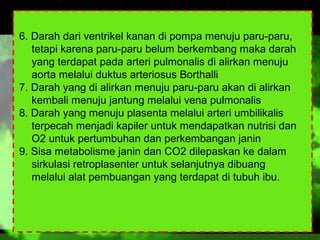 6. Darah dari ventrikel kanan di pompa menuju paru-paru,
tetapi karena paru-paru belum berkembang maka darah
yang terdapat pada arteri pulmonalis di alirkan menuju
aorta melalui duktus arteriosus Borthalli
7. Darah yang di alirkan menuju paru-paru akan di alirkan
kembali menuju jantung melalui vena pulmonalis
8. Darah yang menuju plasenta melalui arteri umbilikalis
terpecah menjadi kapiler untuk mendapatkan nutrisi dan
O2 untuk pertumbuhan dan perkembangan janin
9. Sisa metabolisme janin dan CO2 dilepaskan ke dalam
sirkulasi retroplasenter untuk selanjutnya dibuang
melalui alat pembuangan yang terdapat di tubuh ibu.

 