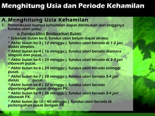 Menghitung Usia dan Periode Kehamilan
A. Menghitung Usia Kehamilan
1. Pemeriksaan tuanya kehamilan dapat ditemukan dari tingginya
fundus uteri yaitu:
a. Fundus Uteri Berdasarkan Bulan:
* Sebelum bulan ke-3, fundus uteri belum dapat diraba.
* Akhir bulan ke-3 ( 12 minggu ), fundus uteri berada di 1-2 jari
diatas simpisis.
* Akhir bulan ke-4 ( 16 minggu ), fundus uteri berada diantara
simpisis dan pusat.
* Akhir bulan ke-5 ( 20 minggu ), fundus uteri berada di 2-3 jari
dibawah pusat.
* Akhir bulan ke-6 ( 24 minggu ), fundus uteri berada setinggi
pusat.
* Akhir bulan ke-7 ( 28 minggu ), fundus uteri berada 3-4 jari
diatas
pusat.
* Akhir bulan ke-8 ( 32 minggu ), fundus uteri berada
dipertengahan pusat dengan PX.
* Akhir bulan ke-9 ( 36 minggu ), fundus uteri berada 3-4 jari
dibawah PX.
* Akhir bulan ke-10 ( 40 minggu ), fundus uteri berada di
pertengahan pusat dengan PX.

 