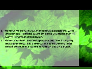 5. Menurut Mc Donald: adalah modifikasi Spiegelberg, yaitu
jarak fundus – simpisis dalam cm dibagi 3,5 merupakan
tuanya kehamilan dalam bulan.
6. Menurut Ahlfeld: “ukuran kepala-bokong” = 0,5 panjang
anak sebenarnya. Bila diukur jarak kepala-bokong janin
adalah 20 cm, maka tuanya kehamilan adalah 8 bulan.

 