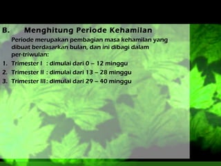 B.

Menghitung Periode Kehamilan

Periode merupakan pembagian masa kehamilan yang
dibuat berdasarkan bulan, dan ini dibagi dalam
per-triwulan:
1. Trimester I : dimulai dari 0 – 12 minggu
2. Trimester II : dimulai dari 13 – 28 minggu
3. Trimester III : dimulai dari 29 – 40 minggu

 