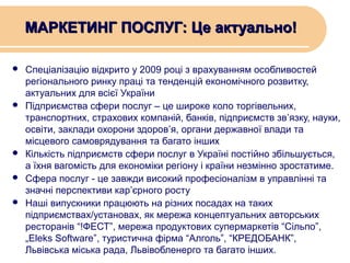 МАРКЕТИНГ ПОСЛУГ: Це актуально!








Спеціалізацію відкрито у 2009 році з врахуванням особливостей
регіонального ринку праці та тенденцій економічного розвитку,
актуальних для всієї України
Підприємства сфери послуг – це широке коло торгівельних,
транспортних, страхових компаній, банків, підприємств зв’язку, науки,
освіти, заклади охорони здоров’я, органи державної влади та
місцевого самоврядування та багато інших
Кількість підприємств сфери послуг в Україні постійно збільшується,
а їхня вагомість для економіки регіону і країни незмінно зростатиме.
Сфера послуг - це завжди високий професіоналізм в управлінні та
значні перспективи кар’єрного росту
Наші випускники працюють на різних посадах на таких
підприємствах/установах, як мережа концептуальних авторських
ресторанів “!ФЕСТ”, мережа продуктових супермаркетів “Сільпо”,
„Eleks Software”, туристична фірма “Алголь”, “КРЕДОБАНК”,
Львівська міська рада, Львівобленерго та багато інших.

 