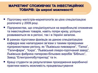 МАРКЕТИНГ СПОЖИВЧИХ ТА ІНВЕСТИЦІЙНИХ
ТОВАРІВ: Це широкі можливості!


Підготовку магістрів-маркетологів за цією спеціалізацією
розпочато у 2009 році.



Підприємства, що спеціалізуються на виробництві споживчих
та інвестиційних товарів, навіть попри кризу, успішно
розвиваються як в регіоні, так і в Україні загалом.



В рамках підготовки фахівців за даною спеціалізацією
кафедра має налагоджені зв’язки з такими провідними
підприємствами регіону, як “Львівська пивоварня”, “Галка”,
“Галичфарм”, “Іскра”, “Львівський лікеро-горілчаний завод”,
Львівська фабрика паперово-більових виробів “Бібльос”,
Завод “Електронпобутприлад” та ін.



Кращі студенти за результатами проходження виробничої
практики мають можливість працевлаштування

 