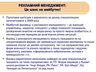 РЕКЛАМНИЙ МЕНЕДЖМЕНТ:
Це шанс на майбутнє!


Підготовка магістрів з маркетингу за даною спеціалізацією
започатковано у 2009 році.



Майбутній фахівець з рекламного менеджменту – це хороший
управлінець, медіатор, спеціаліст у сфері психології споживачів,
досвідчений аналітик на медіа-ринку та просто творча особистість із
нестандартним підходом до розв’язання різних ситуацій.



Фахівці з рекламного менеджменту можуть працювати як на
спеціалізованих фірмах, які займаються наданням рекламних та інших
суміжних послуг на умовах аутсорсингу, так і на підприємствах усіх
форм власності та різного профілю у таких підрозділах і відділах:
маркетингу, реклами, інформаційного забезпечення, зв’язків з
громадськістю і т.п.



Фахівці-маркетологи випускники кафедри за цією спеціалізацією
працюють на таких підприємствах, як ГО “Форум видавців у Львові”,
школа реклами ім. Генрі Форда, РА “Люкс”, РА “Арт-Медіа”, АЦ
“Хюндай на Липинського” та ряд інших

 