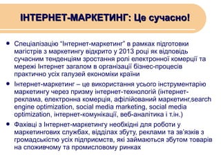 ІНТЕРНЕТ-МАРКЕТИНГ: Це сучасно!
Спеціалізацію “Інтернет-маркетинг” в рамках підготовки
магістрів з маркетингу відкрито у 2013 році як відповідь
сучасним тенденціям зростання ролі електронної комерції та
мережі Інтернет загалом в організації бізнес-процесів
практично усіх галузей економіки країни
 Інтернет-маркетинг – це використання усього інструментарію
маркетингу через призму інтернет-технологій (інтернетреклама, електронна комерція, афілійований маркетинг,search
engine optimization, social media marketing, social media
optimization, інтернет-комунікації, веб-аналітика і т.ін.)
 Фахівці з Інтернет-маркетингу необхідні для роботи у
маркетингових службах, відділах збуту, реклами та зв’язків з
громадськістю усіх підприємств, які займаються збутом товарів
на споживчому та промисловому ринках


 