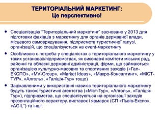 ТЕРИТОРІАЛЬНИЙ МАРКЕТИНГ:
Це перспективно!






Спеціалізацію “Територіальний маркетинг” засновано у 2013 для
підготовки фахівців з маркетингу для органів державної влади,
місцевого самоврядування, підприємств туристичної галузі,
організацій, що спеціалізуються на event-маркетингу
Особливою є потреба у спеціалістах з територіального маркетингу у
таких установах/підприємствах, як виконавчі комітети міських рад,
районні та обласні державні адміністрації, фірми, що займаються
організацією культурно-масових та спортивних заходів («ГалЕКСПО», «MV-Group», «Market Ideas», «Макро-Консалтинг», «МІСТТУР», «Алголь», «Галіція-Тур» тощо)
Зацікавленими у використанні навиків територіального маркетингу
будуть також туристичні агентства («Міст-Тур», «Алголь», «ГаліціяТур»), підприємства, що спеціалізуються на організації заходів
презентаційного характеру, виставок і ярмарок (СП «Львів-Експо»,
«AGIL”) та інші.

 