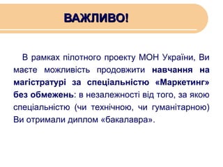 ВАЖЛИВО!
В рамках пілотного проекту МОН України, Ви
маєте можливість продовжити навчання на
магістратурі за спеціальністю «Маркетинг»
без обмежень: в незалежності від того, за якою
спеціальністю (чи технічною, чи гуманітарною)
Ви отримали диплом «бакалавра».

 