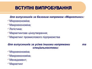 ВСТУПНІ ВИПРОБУВАННЯ
для випускників за базовим напрямом «Маркетинг»:
Мікроекономіка;
Макроекономіка;
Логістика;
Маркетингове ціноутворення;
Маркетинг промислового підприємства
для випускників за усіма іншими напрямами
спеціальностями:
Мікроекономіка;
Макроекономіка;
Менеджмент;
Маркетинг

та

 