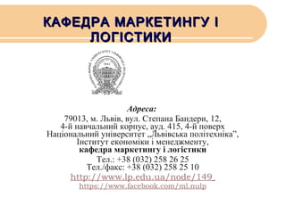 КАФЕДРА МАРКЕТИНГУ І
ЛОГІСТИКИ

Адреса:
79013, м. Львів, вул. Степана Бандери, 12,
4-й навчальний корпус, ауд. 415, 4-й поверх
Національний університет „Львівська політехніка”,
Інститут економіки і менеджменту,
кафедра маркетингу і логістики
Тел.: +38 (032) 258 26 25
Тел./факс: +38 (032) 258 25 10
http://www.lp.edu.ua/node/149
https://www.facebook.com/ml.nulp

 