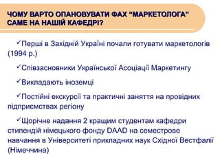ЧОМУ ВАРТО ОПАНОВУВАТИ ФАХ “МАРКЕТОЛОГА”
САМЕ НА НАШІЙ КАФЕДРІ?
Перші в Західній Україні почали готувати маркетологів

(1994 р.)

Співзасновники Української Асоціації Маркетингу
Викладають іноземці
Постійні екскурсії та практичні заняття на провідних

підприємствах регіону

Щорічне надання 2 кращим студентам кафедри

стипендій німецького фонду DAAD на семестрове
навчання в Університеті прикладних наук Східної Вестфалії
(Німеччина)

 