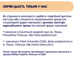 ОКРІМ ЦЬОГО, ТІЛЬКИ У НАС
Ви отримаєте можливість здобути подвійний диплом
магістра або спеціаліста національного зразка (на
стаціонарній формі навчання) і диплом магістра
європейського зразка (на заочній формі навчання):
навчання

в Суспільній академії наук (м. Лодзь,
Республіка Польща, http://lodz.spoleczna.pl);
навчання в Clark University (США, філія університету в
м. Лодзь, Польща, http://www.clarku.edu/).


Таким чином, Ви можете, при бажанні, одночасно навчатися в
кращих ВНЗах України, Польщі та США

 