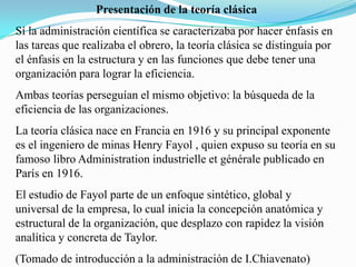 Presentación de la teoría clásica
Sí la administración científica se caracterizaba por hacer énfasis en
las tareas que realizaba el obrero, la teoría clásica se distinguía por
el énfasis en la estructura y en las funciones que debe tener una
organización para lograr la eficiencia.

Ambas teorías perseguían el mismo objetivo: la búsqueda de la
eficiencia de las organizaciones.
La teoría clásica nace en Francia en 1916 y su principal exponente
es el ingeniero de minas Henry Fayol , quien expuso su teoría en su
famoso libro Administration industrielle et générale publicado en
París en 1916.
El estudio de Fayol parte de un enfoque sintético, global y
universal de la empresa, lo cual inicia la concepción anatómica y
estructural de la organización, que desplazo con rapidez la visión
analítica y concreta de Taylor.
(Tomado de introducción a la administración de I.Chiavenato)

 