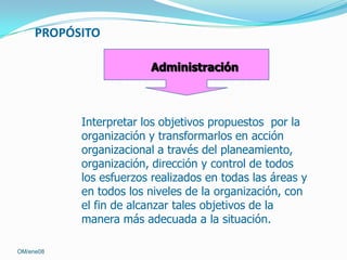 PROPÓSITO
Administración

Interpretar los objetivos propuestos por la
organización y transformarlos en acción
organizacional a través del planeamiento,
organización, dirección y control de todos
los esfuerzos realizados en todas las áreas y
en todos los niveles de la organización, con
el fin de alcanzar tales objetivos de la
manera más adecuada a la situación.
OM/ene08

 