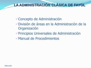 LA ADMINISTRACIÓN CLÁSICA DE FAYOL

Concepto de Administración
División de áreas en la Administración de la
Organización

Principios Universales de Administración
Manual de Procedimientos

OM/ene08

 