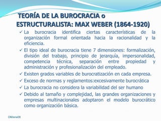 TEORÍA DE LA BUROCRACIA o
ESTRUCTURALISTA: MAX WEBER (1864-1920)
 La

burocracia identifica ciertas características de la
organización formal orientada hacia la racionalidad y la
eficiencia.
 El tipo ideal de burocracia tiene 7 dimensiones: formalización,
división del trabajo, principio de jerarquía, impersonalidad,
competencia técnica, separación entre propiedad y
administración y profesionalización del empleado.
 Existen grados variables de burocratización en cada empresa.
 Exceso de normas y reglamentos:excesivamente burocrática
 La burocracia no considera la variabilidad del ser humano
 Debido al tamaño y complejidad, las grandes organizaciones y
empresas multinacionales adoptaron el modelo burocrático
como organización básica.
OM/ene08

 