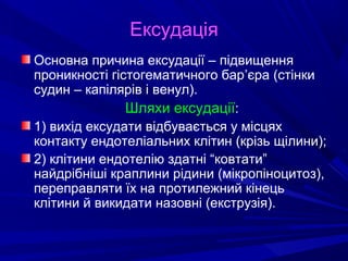 Ексудація
Основна причина ексудації – підвищення
проникності гістогематичного бар’єра (стінки
судин – капілярів і венул).
Шляхи ексудації:
1) вихід ексудати відбувається у місцях
контакту ендотеліальних клітин (крізь щілини);
2) клітини ендотелію здатні “ковтати”
найдрібніші краплини рідини (мікропіноцитоз),
переправляти їх на протилежний кінець
клітини й викидати назовні (екструзія).

 