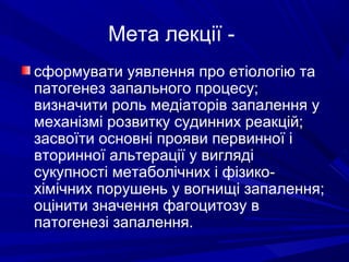 Мета лекції сформувати уявлення про етіологію та
патогенез запального процесу;
визначити роль медіаторів запалення у
механізмі розвитку судинних реакцій;
засвоїти основні прояви первинної і
вторинної альтерації у вигляді
сукупності метаболічних і фізикохімічних порушень у вогнищі запалення;
оцінити значення фагоцитозу в
патогенезі запалення.

 
