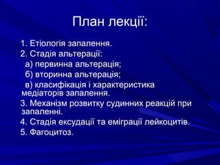 План лекції:
1. Етіологія запалення.
2. Стадія альтерації:
а) первинна альтерація;
б) вторинна альтерація;
в) класифікація і характеристика
медіаторів запалення.
3. Механізм розвитку судинних реакцій при
запаленні.
4. Стадія ексудації та еміграції лейкоцитів.
5. Фагоцитоз.

 