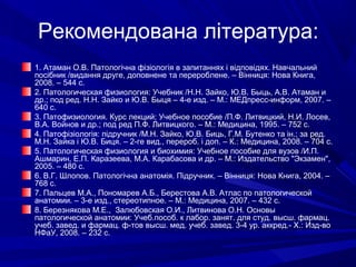 Рекомендована література:
1. Атаман О.В. Патологічна фізіологія в запитаннях і відповідях. Навчальний
посібник /видання друге, доповнене та перероблене. – Вінниця: Нова Книга,
2008. – 544 с.
2. Патологическая физиология: Учебник /Н.Н. Зайко, Ю.В. Быць, А.В. Атаман и
др.; под ред. Н.Н. Зайко и Ю.В. Быця – 4-е изд. – М.: МЕДпресс-информ, 2007. –
640 с.
3. Патофизиология. Курс лекций; Учебное пособие /П.Ф. Литвицкий, Н.И. Лосев,
В.А. Войнов и др.; под ред П.Ф. Литвицкого. – М.: Медицина, 1995. – 752 с.
4. Патофізіологія: підручник /М.Н. Зайко, Ю.В. Биць, Г.М. Бутенко та ін.; за ред.
М.Н. Зайка і Ю.В. Биця. – 2-ге вид., перероб. і доп. – К.: Медицина, 2008. – 704 с.
5. Патологическая физиология и биохимия: Учебное пособие для вузов /И.П.
Ашмарин, Е.П. Каразеева, М.А. Карабасова и др. – М.: Издательство "Экзамен",
2005. – 480 с.
6. В.Г. Шлопов. Патологічна анатомія. Підручник. – Вінниця: Нова Книга, 2004. –
768 с.
7. Пальцев М.А., Пономарев А.Б., Берестова А.В. Атлас по патологической
анатомии. – 3-е изд., стереотипное. – М.: Медицина, 2007. – 432 с.
8. Березнякова М.Е., Залюбовская О.И., Литвинова О.Н. Основы
патологической анатомии: Учеб.пособ. к лабор. занят. для студ. высш. фармац.
учеб. завед. и фармац. ф-тов высш. мед. учеб. завед. 3-4 ур. аккред.- Х.: Изд-во
НФаУ, 2008. – 232 с.

 
