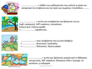 ………………………….= κλάδοσ των μακθματικϊν που μελετά το χϊρο και
καταμετρά τθν επιφάνεια και τον όγκο των ςωμάτων: Ευκλείδεια ………..

…………………………..= αυτόσ που αναφζρεται και βρίςκεται ςτθ γθ
(πρβ. εγκόςμιοσ). ANT ουράνιοσ, επουράνιοσ:
Επίγεια ηωι. Επίγεια αγακά.
• ………………………παράδειςοσ,

……………………….= που αναφζρεται ςτθ γθ (ςτο ζδαφοσ):
• ……………………. ιδιοκτθςία / πρόςοδοσ.
• …………………….. βελτιϊςεισ. Έγγειοι φόροι

…………………….= αυτόσ που βρίςκεται μακριά από τθ κάλαςςα·
θπειρωτικόσ. ANT παράλιοσ: Mεςόγεια πόλθ / περιοχι. τα
μεςόγεια, θ ενδοχϊρα.
Κατερίνα Προκοπίου

 