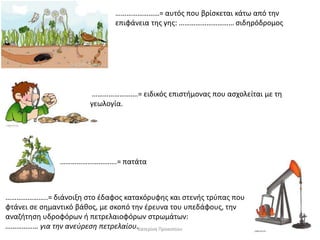 ……………………= αυτόσ που βρίςκεται κάτω από τθν
επιφάνεια τθσ γθσ: ………………………… ςιδθρόδρομοσ

…………………….= ειδικόσ επιςτιμονασ που αςχολείται με τθ
γεωλογία.

………………………….= πατάτα

…………………..= διάνοιξθ ςτο ζδαφοσ κατακόρυφθσ και ςτενισ τρφπασ που
φτάνει ςε ςθμαντικό βάκοσ, με ςκοπό τθν ζρευνα του υπεδάφουσ, τθν
αναηιτθςθ υδροφόρων ι πετρελαιοφόρων ςτρωμάτων:
……………… για τθν ανεφρεςθ πετρελαίου.Κατερίνα Προκοπίου

 