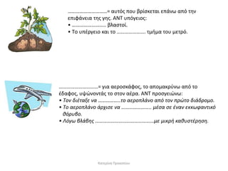 …………………………= αυτόσ που βρίςκεται επάνω από τθν
επιφάνεια τθσ γθσ. ANT υπόγειοσ:
• …………………….. βλαςτοί.
• Tο υπζργειο και το …………………. τμιμα του μετρό.

…………………………= για αεροςκάφοσ, το απομακρφνω από το
ζδαφοσ, υψϊνοντάσ το ςτον αζρα. ANT προςγειϊνω:
• Tον διζταξε να ……………..το αεροπλάνο από τον πρϊτο διάδρομο.
• Tο αεροπλάνο άρχιςε να ………………….. μζςα ςε ζναν εκκωφαντικό
κόρυβο.
• Λόγω βλάβθσ ………………………………………με μικρι κακυςτζρθςθ.

Κατερίνα Προκοπίου

 