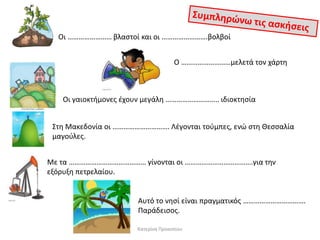 Οι …………………… βλαςτοί και οι …………………….βολβοί
Ο ………………………μελετά τον χάρτθ

Οι γαιοκτιμονεσ ζχουν μεγάλθ ……………………….. ιδιοκτθςία
Στθ Μακεδονία οι …………………………. Λζγονται τοφμπεσ, ενϊ ςτθ Θεςςαλία
μαγοφλεσ.
Με τα …………………………………… γίνονται οι ……………………………….για τθν
εξόρυξθ πετρελαίου.

Αυτό το νθςί είναι πραγματικόσ …………………………….
Παράδειςοσ.
Κατερίνα Προκοπίου

 