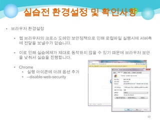 실습전 환경설정 및 확인사항
• 브라우저 환경설정
• 웹 브라우저의 크로스 도메인 보안정책으로 인해 로컬파일 실행시에 서버측
에 전달을 보낼수가 없습니다.
• 이로 인해 실습예제가 제대로 동작하지 않을 수 있기 때문에 브라우저 보안
을 낮춰서 실습을 진행합니다.
• Chrome
• 실행 아이콘에 아래 옵션 추가
• --disable-web-security

10

 