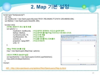 2. Map 기본 설정
<script type="text/javascript">
var map;
var maxBounds = new OpenLayers.Bounds(179101.769,436263.77,216151.249,466550.406);
var titleSize = new OpenLayers.Size(256, 256);
function init(){
//HTML BODY가 로드 될 때 호출
var options = {
maxExtent: maxBounds,
tileSize: titleSize,
numZoomLevels: 10,
maxResolution: 50,
controls: [],
projection: „epsg:2097‟,
units: „m‟
};

//지도영역이 표현하는 지도의 실세계 영역
//지도영역에 불러올 타일 이미지의 가로세로 사이즈
//지도의 줌 레벨
//지도의 해상도
//지도를 컨트롤하는 컨트롤러
//지도의 좌표계

//Map 객체와 DIV를 연결
map = new OpenLayers.Map('map', options);
//레이어 목록과 ON/OFF설정
var layerSwitcher = new OpenLayers.Control.LayerSwitcher();
map.addControl(layerSwitcher);
}
</script>

API : http://dev.openlayers.org/apidocs/files/OpenLayers/Map-js.html
13

 