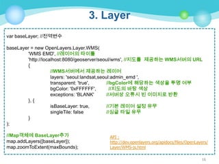 3. Layer
var baseLayer; //전역변수
baseLayer = new OpenLayers.Layer.WMS(
'WMS EMD', //레이어의 타이틀
'http://localhost:8080/geoserver/seoul/wms', //지도를 제공하는 WMS서버의 URL
{
//WMS서버에서 제공하는 레이어
layers: 'seoul:landsat,seoul:admin_emd ',
transparent: 'true',
//bgColor에 해당하는 색상을 투명 여부
bgColor: '0xFFFFFF',
//지도의 바탕 색상
exceptions: 'BLANK'
//서버상 오류시 빈 이미지로 반환
}, {
isBaseLayer: true,
//기본 레이어 설정 유무
singleTile: false
//싱글 타일 유무
}
);
//Map객체에 BaseLayer추가
map.addLayers([baseLayer]);
map.zoomToExtent(maxBounds);

API :
http://dev.openlayers.org/apidocs/files/OpenLayers/
Layer/WMS-js.html
16

 