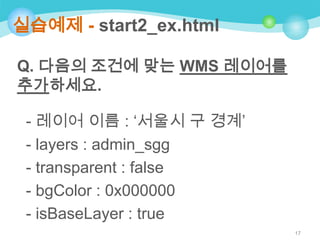 실습예제 - start2_ex.html
Q. 다음의 조건에 맞는 WMS 레이어를
추가하세요.
- 레이어 이름 : „서울시 구 경계‟
- layers : admin_sgg
- transparent : false
- bgColor : 0x000000
- isBaseLayer : true
17

 
