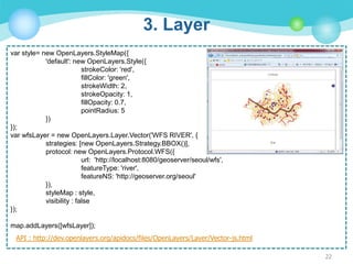 3. Layer
var style= new OpenLayers.StyleMap({
'default': new OpenLayers.Style({
strokeColor: 'red',
fillColor: 'green',
strokeWidth: 2,
strokeOpacity: 1,
fillOpacity: 0.7,
pointRadius: 5
})
});
var wfsLayer = new OpenLayers.Layer.Vector('WFS RIVER', {
strategies: [new OpenLayers.Strategy.BBOX()],
protocol: new OpenLayers.Protocol.WFS({
url: 'http://localhost:8080/geoserver/seoul/wfs',
featureType: 'river',
featureNS: 'http://geoserver.org/seoul'
}),
styleMap : style,
visibility : false
});
map.addLayers([wfsLayer]);
API : http://dev.openlayers.org/apidocs/files/OpenLayers/Layer/Vector-js.html
22

 