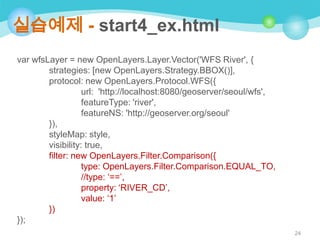 실습예제 - start4_ex.html
var wfsLayer = new OpenLayers.Layer.Vector('WFS River', {
strategies: [new OpenLayers.Strategy.BBOX()],
protocol: new OpenLayers.Protocol.WFS({
url: 'http://localhost:8080/geoserver/seoul/wfs',
featureType: 'river',
featureNS: 'http://geoserver.org/seoul'
}),
styleMap: style,
visibility: true,
filter: new OpenLayers.Filter.Comparison({
type: OpenLayers.Filter.Comparison.EQUAL_TO,
//type: „==‟,
property: „RIVER_CD‟,
value: „1‟
})
});
24

 