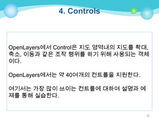 4. Controls

OpenLayers에서 Control은 지도 영역내의 지도를 확대,
축소, 이동과 같은 조작 행위를 하기 위해 사용되는 객체
이다.
OpenLayers에서는 약 40여개의 컨트롤을 지원한다.
여기서는 가장 많이 쓰이는 컨트롤에 대하여 설명과 예
제를 통해 실습한다.

26

 