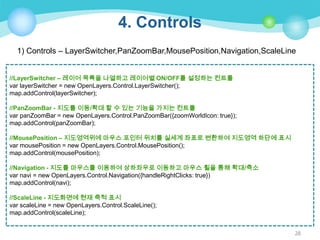 4. Controls
1) Controls – LayerSwitcher,PanZoomBar,MousePosition,Navigation,ScaleLine
//LayerSwitcher – 레이어 목록을 나열하고 레이어별 ON/OFF를 설정하는 컨트롤
var layerSwitcher = new OpenLayers.Control.LayerSwitcher();
map.addControl(layerSwitcher);
//PanZoomBar - 지도를 이동/확대 할 수 있는 기능을 가지는 컨트롤
var panZoomBar = new OpenLayers.Control.PanZoomBar({zoomWorldIcon: true});
map.addControl(panZoomBar);
//MousePosition – 지도영역위에 마우스 포인터 위치를 실세계 좌표로 변환하여 지도영역 하단에 표시
var mousePosition = new OpenLayers.Control.MousePosition();
map.addControl(mousePosition);
//Navigation - 지도를 마우스를 이용하여 상하좌우로 이동하고 마우스 휠을 통해 확대/축소
var navi = new OpenLayers.Control.Navigation({handleRightClicks: true})
map.addControl(navi);
//ScaleLine - 지도화면에 현재 축척 표시
var scaleLine = new OpenLayers.Control.ScaleLine();
map.addControl(scaleLine);
28

 