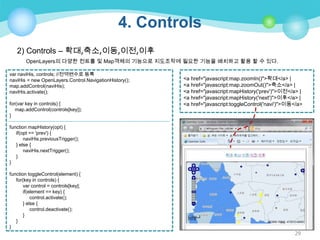 4. Controls
2) Controls – 확대,축소,이동,이전,이후
OpenLayers의 다양한 컨트롤 및 Map객체의 기능으로 지도조작에 필요한 기능을 배치하고 활용 할 수 있다.
var naviHis, controls; //전역변수로 등록
naviHis = new OpenLayers.Control.NavigationHistory();
map.addControl(naviHis);
naviHis.activate();
for(var key in controls) {
map.addControl(controls[key]);
}

<a href="javascript:map.zoomIn()">확대</a> |
<a href="javascript:map.zoomOut()">축소</a> |
<a href="javascript:mapHistory('prev')">이전</a> |
<a href="javascript:mapHistory('next')">이후</a> |
<a href="javascript:toggleControl('navi')">이동</a>

function mapHistory(opt) {
if(opt == 'prev') {
naviHis.previousTrigger();
} else {
naviHis.nextTrigger();
}
}
function toggleControl(element) {
for(key in controls) {
var control = controls[key];
if(element == key) {
control.activate();
} else {
control.deactivate();
}
}
}

29

 