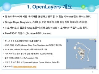 1. OpenLayers 개요
+ 웹 브라우저에서 지도 데이터를 표현하고 조작할 수 있는 자바스크립트 라이브러리.

+ Google Maps, Bing Maps, OSM 등 오픈 데이터 사용 가능하게 라이브러리 제공.
+ 지도서버로의 접근을 OGC표준에 의해 요청하므로 지도서버와 독립적으로 동작.
+ FreeBSD 라이센스. (2-clause BSD License)
• 하나의 응용 프로그램에 여러 지도를 중첩가능
• WMS, TMS, WMTS, Google, Bing, OpenStreetMap, ArcGIS와 연동 가능
• WFS, KML, GeoJSON, GeoRSS 등 벡터 레이어 지원

• 여러 자바 스크립트 툴킷과 결합가능(ExtJS, JQuery, DoJo등)
• 클라이언트 사이드에서 ReProjection 가능
• 다양한 웹 브라우저 지원(Internet Explorer, Crome, Firefox, Safari 등)
• 홈페이지 : http://www.openlayers.org/
3

 
