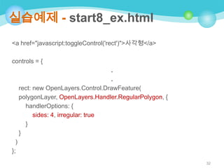 실습예제 - start8_ex.html
<a href="javascript:toggleControl('rect')">사각형</a>
controls = {
.
.
rect: new OpenLayers.Control.DrawFeature(
polygonLayer, OpenLayers.Handler.RegularPolygon, {
handlerOptions: {
sides: 4, irregular: true
}
}
)
};
32

 