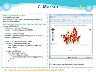 7. Marker
//Marker 오버레이 레이어 추가
var markers; //전역변수
markers = new OpenLayers.Layer.Markers( "Markers" );
map.addLayer(markers);
function addMarker() {
var features = jsonLayer.features;
var size = new OpenLayers.Size(21,25);
//아이콘이 그려질 OFFSET
var offset = new OpenLayers.Pixel(-(size.w/2), -size.h);
markers.clearMarkers();
for(var i = 0 ; i < features.length ; i ++) {
var icon = new OpenLayers.Icon(
'http://www.openlayers.org/dev/img/marker.png',
size, offset);
markers.addMarker(
new OpenLayers.Marker(
new OpenLayers.LonLat(
features[i].geometry.x,features[i].geometry.y
), icon
)
);
}

<a href="javascript:addMarker()">Marker</a>

}

API : http://dev.openlayers.org/apidocs/files/OpenLayers/Marker-js.html

36

 