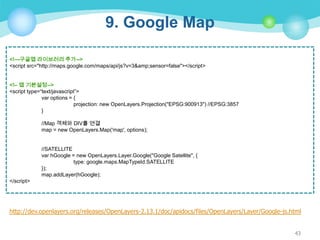 9. Google Map
<!—구글맵 라이브러리 추가-->
<script src="http://maps.google.com/maps/api/js?v=3&amp;sensor=false"></script>
<!– 맵 기본설정-->
<script type=“text/javascript”>
var options = {
projection: new OpenLayers.Projection("EPSG:900913") //EPSG:3857
}
//Map 객체와 DIV를 연결
map = new OpenLayers.Map('map', options);

//SATELLITE
var hGoogle = new OpenLayers.Layer.Google("Google Satellite", {
type: google.maps.MapTypeId.SATELLITE
});
map.addLayer(hGoogle);
</script>

http://dev.openlayers.org/releases/OpenLayers-2.13.1/doc/apidocs/files/OpenLayers/Layer/Google-js.html
43

 
